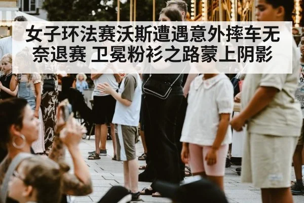 女子环法赛沃斯遭遇意外摔车无奈退赛 卫冕粉衫之路蒙上阴影